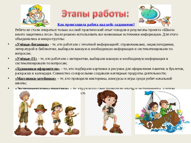 Как происходила работа над кейс-заданиями?  Ребята не стали опираться только на свой практический опыт походов и результаты проекта «Школа юного защитника леса». Было решено использовать все возможные источники информации. Для этого объединились в микро-группы: «Учёные-ботаники» - те, кто работали с печатной информацией: справочниками, энциклопедиями, литературой в библиотеке, выбирали важную и необходимую информация и систематизировали по вопросам; «Учёные- IT » - те, кто работали с интернетом, выбирали важную и необходимую информация и систематизировали по вопросам; «Художники-оформители» – те, кто подбирали картинки и рисунки для оформления памяток и буклетов, раскраски и календаря. Совместно со взрослыми создавали наглядные продукты деятельности; «Массовики-затейники» – те, кто проводили викторины, конкурсы и игры среди ребят начальной школы; «Экспериментаторы-практики» – те, кто сначала сами проводили опыты и эксперименты, а потом обучали других, например как разжечь костер, как собрать рюкзак и т.п. 