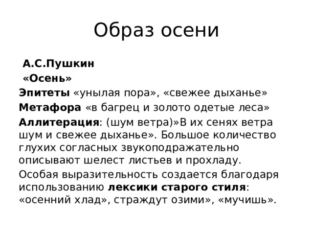 Образ осени  А.С.Пушкин  «Осень» Эпитеты «унылая пора», «свежее дыханье» Метафора «в багрец и золото одетые леса» Аллитерация : (шум ветра)»В их сенях ветра шум и свежее дыханье». Большое количество глухих согласных звукоподражательно описывают шелест листьев и прохладу. Особая выразительность создается благодаря использованию лексики старого стиля : «осенний хлад», страждут озими», «мучишь». 