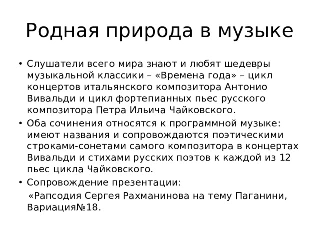 Родная природа в музыке Слушатели всего мира знают и любят шедевры музыкальной классики – «Времена года» – цикл концертов итальянского композитора Антонио Вивальди и цикл фортепианных пьес русского композитора Петра Ильича Чайковского. Оба сочинения относятся к программной музыке: имеют названия и сопровождаются поэтическими строками-сонетами самого композитора в концертах Вивальди и стихами русских поэтов к каждой из 12 пьес цикла Чайковского. Сопровождение презентации:  «Рапсодия Сергея Рахманинова на тему Паганини, Вариация№18. 