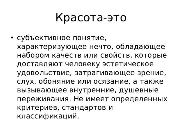 Красота-это субъективное понятие, характеризующее нечто, обладающее набором качеств или свойств, которые доставляют человеку эстетическое удовольствие, затрагивающее зрение, слух, обоняние или осязание, а также вызывающее внутренние, душевные переживания. Не имеет определенных критериев, стандартов и классификаций. 