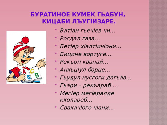 Буратиное кумек гьабун,  Кицаби лъугIизаре. ВатIан гьечIев чи… Росдал газа… БетIер хIалтIичIони… Бицине вортуге… Рекъон кванай… АнкьцIул борце… Гьудул нусгоги дагьав… Гьари – рекъараб … МегIер мегIералде кколареб… СвакачIого чIани…  