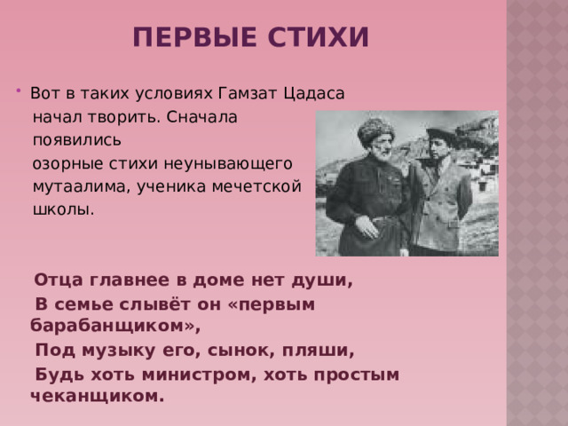 Первые стихи Вот в таких условиях Гамзат Цадаса  начал творить. Сначала  появились  озорные стихи неунывающего  мутаалима, ученика мечетской  школы.   Отца главнее в доме нет души,  В семье слывёт он «первым барабанщиком»,  Под музыку его, сынок, пляши,  Будь хоть министром, хоть простым чеканщиком.     