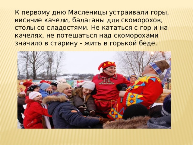 К первому дню Масленицы устраивали горы, висячие качели, балаганы для скоморохов, столы со сладостями. Не кататься с гор и на качелях, не потешаться над скоморохами значило в старину - жить в горькой беде. 