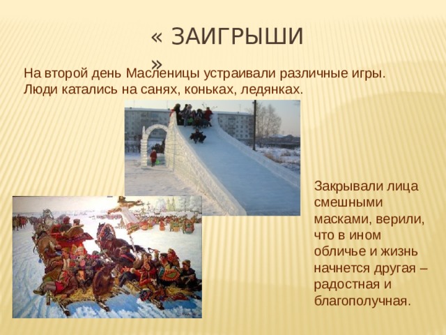 « ЗАиГРЫШИ » На второй день Масленицы устраивали различные игры. Люди катались на санях, коньках, ледянках. Закрывали лица смешными масками, верили, что в ином обличье и жизнь начнется другая – радостная и благополучная. 