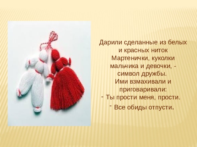 Дарили сделанные из белых и красных ниток Мартенички, куколки мальчика и девочки, - символ дружбы. Ими взмахивали и приговаривали: Ты прости меня, прости. Все обиды отпусти . 