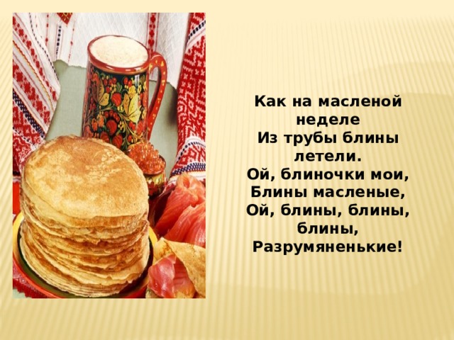 Как на масленой неделе Из трубы блины летели. Ой, блиночки мои, Блины масленые, Ой, блины, блины, блины, Разрумяненькие! 