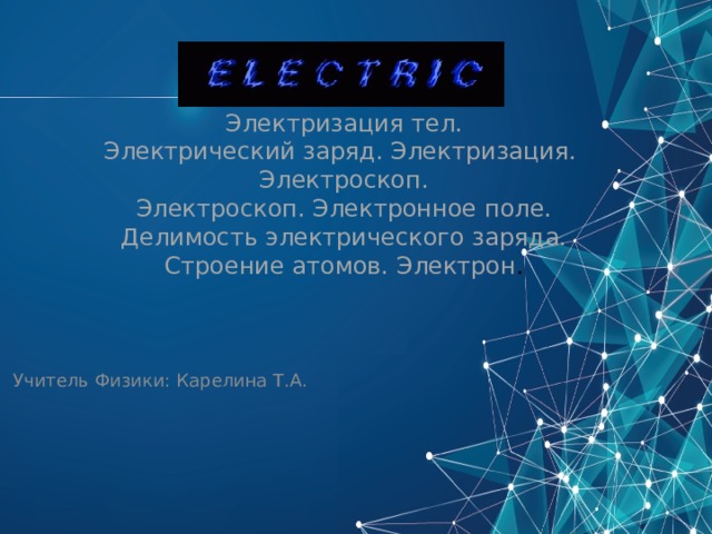 Электризация тел.  Электрический заряд. Электризация. Электроскоп.  Электроскоп. Электронное поле.  Делимость электрического заряда.  Строение атомов. Электрон .  Учитель Физики: Карелина Т.А.   