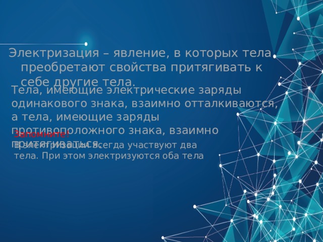 Электризация – явление, в которых тела преобретают свойства притягивать к себе другие тела. Тела, имеющие электрические заряды одинакового знака, взаимно отталкиваются, а тела, имеющие заряды противоположного знака, взаимно притягиваться. Запомните! В электризации всегда участвуют два тела. При этом электризуются оба тела 