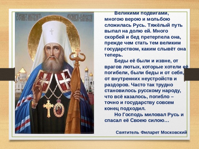 Великими подвигами, многою верою и мольбою сложилась Русь. Тяжёлый путь выпал на долю ей. Много скорбей и бед претерпела она, прежде чем стать тем великим государством, каким слывёт она теперь. Беды её были и извне, от врагов лютых, которые хотели её погибели, были беды и от себя, от внутренних неустройств и раздоров. Часто так трудно становилось русскому народу, что всё казалось, погибло – точно и государству совсем конец подходил. Но Господь миловал Русь и спасал её Своею силою…   Святитель Филарет Московский  