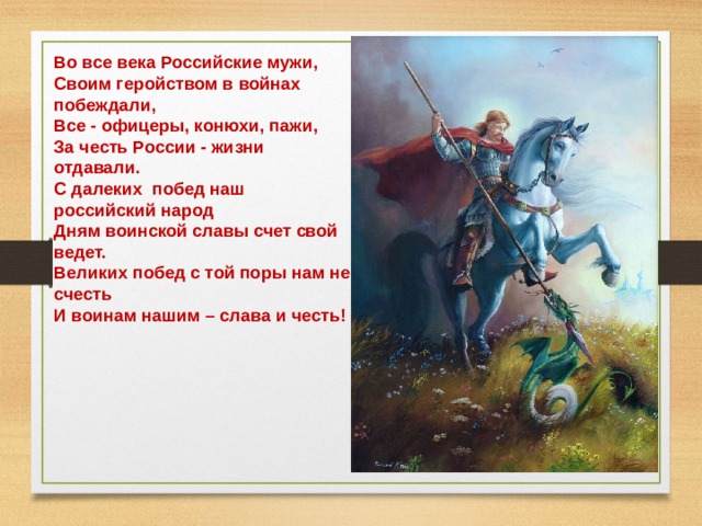 Во все века Российские мужи, Своим геройством в войнах побеждали, Все - офицеры, конюхи, пажи, За честь России - жизни отдавали. С далеких побед наш российский народ Дням воинской славы счет свой ведет. Великих побед с той поры нам не счесть И воинам нашим – слава и честь!  
