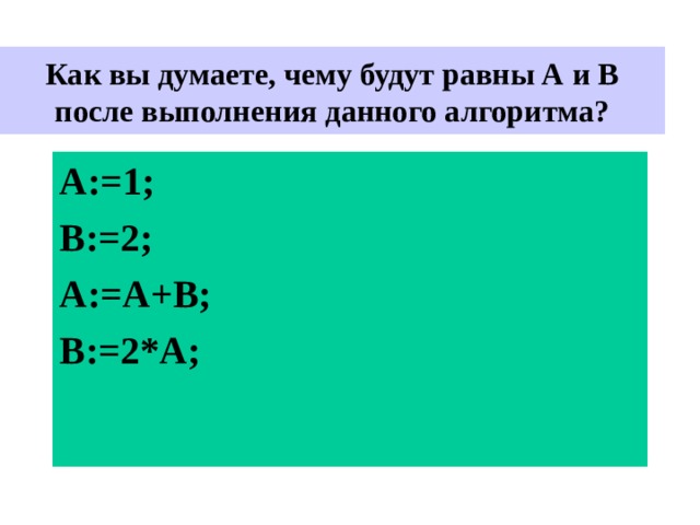  Как вы думаете, чему будут равны А и В после выполнения данного алгоритма?   A:= 1 ; B:= 2 ; А :=A +В ; B:= 2*А ; 