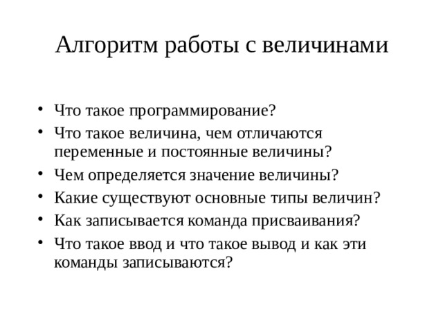 Алгоритм работы с величинами   Что такое программирование? Что такое величина, чем отличаются переменные и постоянные величины? Чем определяется значение величины? Какие существуют основные типы величин? Как записывается команда присваивания? Что такое ввод и что такое вывод и как эти команды записываются? 