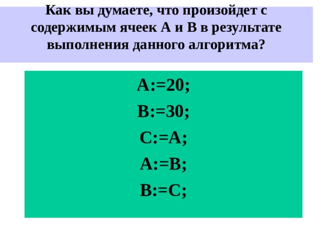 Как вы думаете, что произойдет с содержимым ячеек А и В в результате выполнения данного алгоритма?    A:=20; B:=30; C:=A; A:=B; B:=C; 
