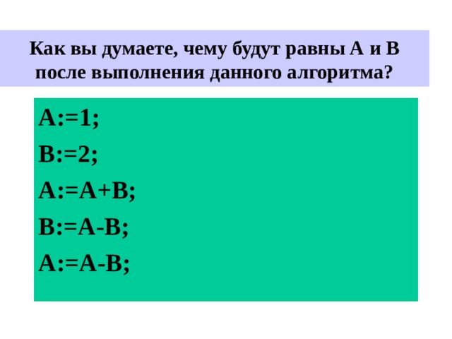  Как вы думаете, чему будут равны А и В после выполнения данного алгоритма?   A:= 1 ; B:= 2 ; А :=A +В ; В :=A -В ; А := А-В ; 
