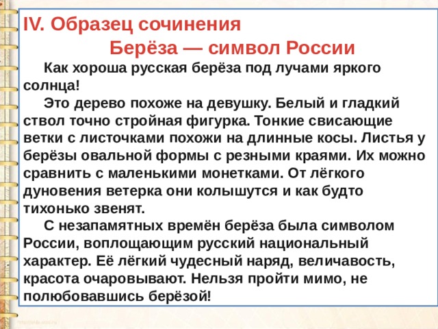 IV. Образец сочинения  Берёза — символ России  Как хороша русская берёза под лучами яркого солнца!  Это дерево похоже на девушку. Белый и гладкий ствол точно стройная фигурка. Тонкие свисающие ветки с листочками похожи на длинные косы. Листья у берёзы овальной формы с резными краями. Их можно сравнить с маленькими монетками. От лёгкого дуновения ветерка они колышутся и как будто тихонько звенят.  С незапамятных времён берёза была символом России, воплощающим русский национальный характер. Её лёгкий чудесный наряд, величавость, красота очаровывают. Нельзя пройти мимо, не полюбовавшись берёзой! 