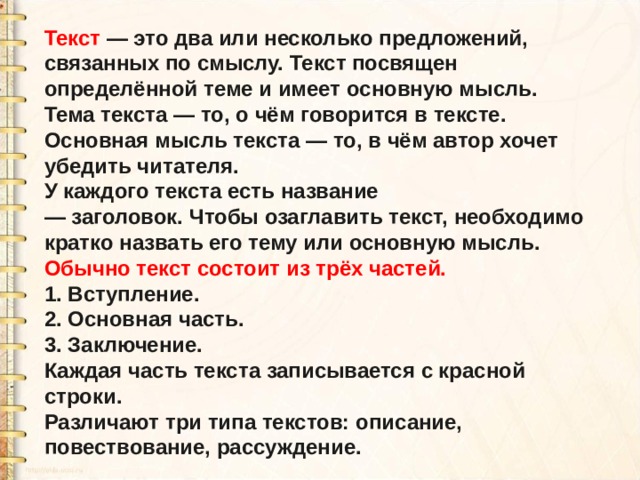 Текст  — это два или несколько предложений, связанных по смыслу. Текст посвящен определённой теме и имеет основную мысль. Тема текста — то, о чём говорится в тексте. Основная мысль текста — то, в чём автор хочет убедить читателя. У каждого текста есть название — заголовок. Чтобы озаглавить текст, необходимо кратко назвать его тему или основную мысль. Обычно текст состоит из трёх частей. 1. Вступление. 2. Основная часть. 3. Заключение. Каждая часть текста записывается с красной строки. Различают три типа текстов: описание, повествование, рассуждение. 