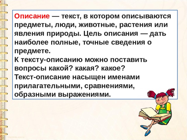 Описание  — текст, в котором описываются предметы, люди, животные, растения или явления природы. Цель описания — дать наиболее полные, точные сведения о предмете. К тексту-описанию можно поставить вопросы какой? какая? какое? Текст-описание насыщен именами прилагательными, сравнениями, образными выражениями. 