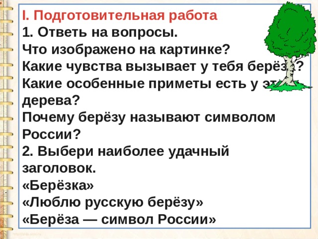 I. Подготовительная работа 1. Ответь на вопросы. Что изображено на картинке? Какие чувства вызывает у тебя берёза? Какие особенные приметы есть у этого дерева? Почему берёзу называют символом России? 2. Выбери наиболее удачный заголовок. «Берёзка» «Люблю русскую берёзу» «Берёза — символ России» 