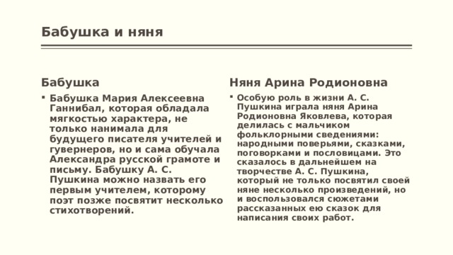 Бабушка и няня   Бабушка Няня Арина Родионовна Бабушка Мария Алексеевна Ганнибал, которая обладала мягкостью характера, не только нанимала для будущего писателя учителей и гувернеров, но и сама обучала Александра русской грамоте и письму. Бабушку А. С. Пушкина можно назвать его первым учителем, которому поэт позже посвятит несколько стихотворений. Особую роль в жизни А. С. Пушкина играла няня Арина Родионовна Яковлева, которая делилась с мальчиком фольклорными сведениями: народными поверьями, сказками, поговорками и пословицами. Это сказалось в дальнейшем на творчестве А. С. Пушкина, который не только посвятил своей няне несколько произведений, но и воспользовался сюжетами рассказанных ею сказок для написания своих работ. 