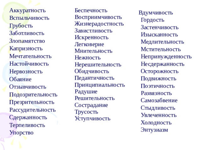 Аккуратность Вспыльчивость Грубость Заботливость Злопамятство Капризность Мечтательность Настойчивость Нервозность Обаяние Отзывчивость Подозрительность Презрительность Рассудительность Сдержанность Терпеливость Упорство Беспечность Восприимчивость Жизнерадостность Завистливость Искренность Легковерие Мнительность Нежность Нерешительность Обидчивость Педантичность Принципиальность Радушие Решительность Сострадание Трусость Уступчивость  Вдумчивость  Гордость  Застенчивость  Изысканность  Медлительность  Мстительность  Непринужденность  Несдержанность  Осторожность  Подвижность  Поэтичность  Развязность  Самозабвение  Стыдливость  Увлеченность  Холодность  Энтузиазм 
