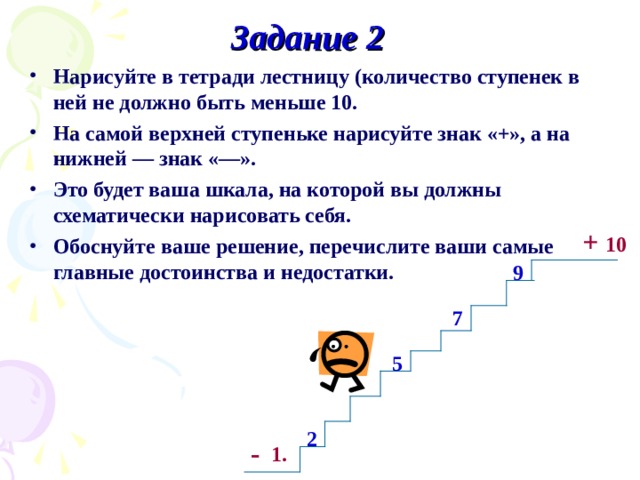 Задание 2 Нарисуйте в тетради лестницу (количество ступенек в ней не должно быть меньше 10. На самой верхней ступеньке нарисуйте знак «+», а на нижней — знак «—». Это будет ваша шкала, на которой вы должны схематически нарисовать себя. Обоснуйте ваше решение, перечислите ваши самые главные достоинства и недостатки. + 10 9 7 5 2 - 1. 