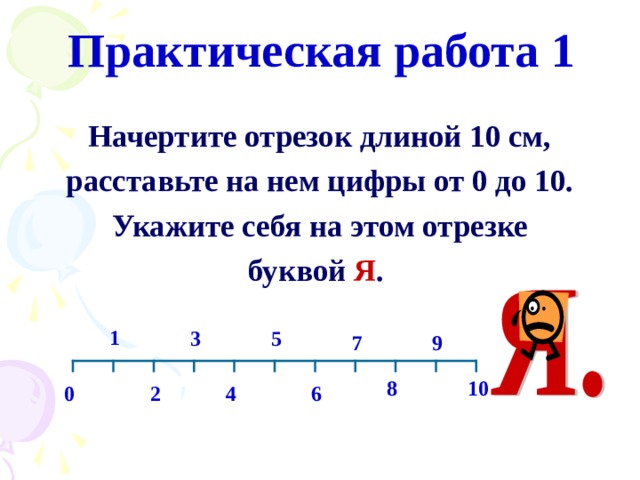 Практическая работа 1 Начертите отрезок длиной 10 см, расставьте на нем цифры от 0 до 10. Укажите себя на этом отрезке буквой Я .  1 3 5 7 9 8 10 2 0 4 6 