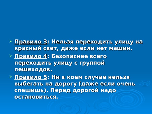  Правило 3 : Нельзя переходить улицу на красный свет, даже если нет машин. Правило 4 : Безопаснее всего переходить улицу с группой пешеходов. Правило 5 : Ни в коем случае нельзя выбегать на дорогу (даже если очень спешишь). Перед дорогой надо остановиться. 