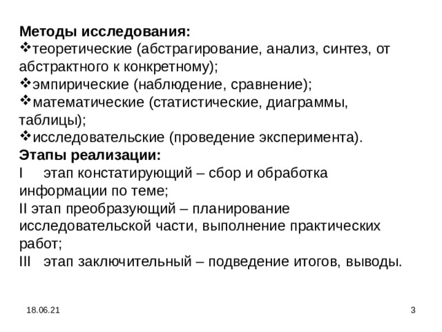 Методы исследования: теоретические (абстрагирование, анализ, синтез, от абстрактного к конкретному); эмпирические (наблюдение, сравнение); математические (статистические, диаграммы, таблицы); исследовательские (проведение эксперимента). Этапы реализации: I этап констатирующий – сбор и обработка информации по теме; II этап преобразующий – планирование исследовательской части, выполнение практических работ; III этап заключительный – подведение итогов, выводы. 18.06.21  