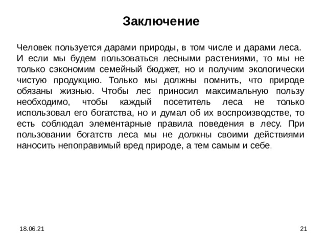 Заключение  Человек пользуется дарами природы, в том числе и дарами леса. И если мы будем пользоваться лесными растениями, то мы не только сэкономим семейный бюджет, но и получим экологически чистую продукцию. Только мы должны помнить, что природе обязаны жизнью. Чтобы лес приносил максимальную пользу необходимо, чтобы каждый посетитель леса не только использовал его богатства, но и думал об их воспроизводстве, то есть соблюдал элементарные правила поведения в лесу. При пользовании богатств леса мы не должны своими действиями наносить непоправимый вред природе, а тем самым и себе . 18.06.21  