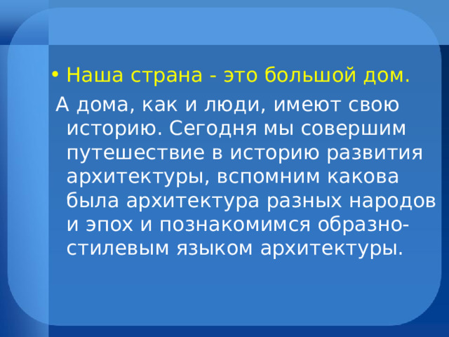 Наша страна - это большой дом.  А дома, как и люди, имеют свою историю. Сегодня мы совершим путешествие в историю развития архитектуры, вспомним какова была архитектура разных народов и эпох и познакомимся образно-стилевым языком архитектуры. 