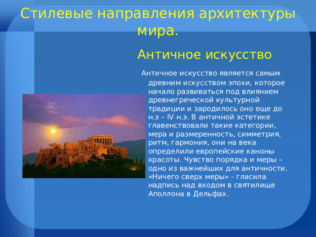 Стилевые направления архитектуры мира.   Античное искусство  Античное искусство является самым древним искусством эпохи, которое начало развиваться под влиянием древнегреческой культурной традиции и зародилось оно еще до н.э – IV н.э. В античной эстетике главенствовали такие категории, мера и размеренность, симметрия, ритм, гармония, они на века определили европейские каноны красоты. Чувство порядка и меры – одно из важнейших для античности. «Ничего сверх меры» - гласила надпись над входом в святилище Аполлона в Дельфах. 