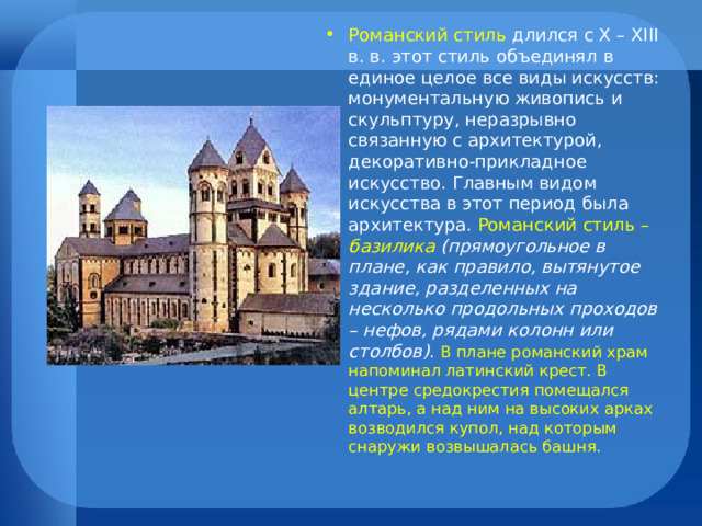 Романский стиль длился с X – XIII в. в. этот стиль объединял в единое целое все виды искусств: монументальную живопись и скульптуру, неразрывно связанную с архитектурой, декоративно-прикладное искусство. Главным видом искусства в этот период была архитектура. Романский стиль – базилика (прямоугольное в плане, как правило, вытянутое здание, разделенных на несколько продольных проходов – нефов, рядами колонн или столбов) . В плане романский храм напоминал латинский крест. В центре средокрестия помещался алтарь, а над ним на высоких арках возводился купол, над которым снаружи возвышалась башня. 