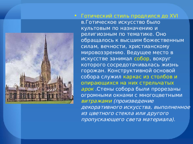 Готический стиль продлился до XVI в.Готическое искусство было культовым по назначению и религиозным по тематике. Оно обращалось к высшим божественным силам, вечности, христианскому мировоззрению. Ведущее место в искусстве занимал собор , вокруг которого сосредотачивалась жизнь горожан. Конструктивной основой собора служил каркас из столбов и опирающихся на них стрельчатых арок  .Стены собора были прорезаны огромными окнами с многоцветными витражами (произведение декоративного искусства, выполненное из цветного стекла или другого пропускающего света материала) . 