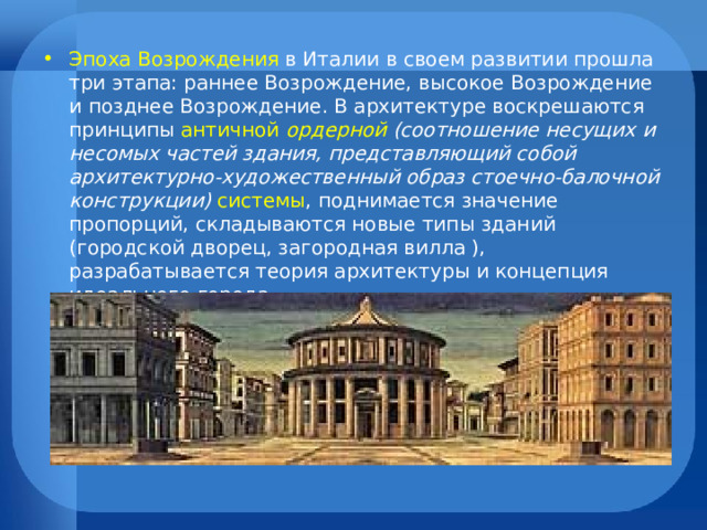 Эпоха Возрождения в Италии в своем развитии прошла три этапа: раннее Возрождение, высокое Возрождение и позднее Возрождение. В архитектуре воскрешаются принципы античной ордерной  (соотношение несущих и несомых частей здания, представляющий собой архитектурно-художественный образ стоечно-балочной конструкции)  системы , поднимается значение пропорций, складываются новые типы зданий (городской дворец, загородная вилла ), разрабатывается теория архитектуры и концепция идеального города. 