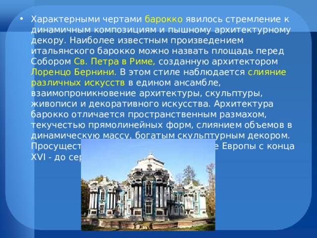 Характерными чертами барокко явилось стремление к динамичным композициям и пышному архитектурному декору. Наиболее известным произведением итальянского барокко можно назвать площадь перед Собором Св. Петра в Риме, созданную архитектором Лоренцо Бернини.  В этом стиле наблюдается слияние различных искусств в едином ансамбле, взаимопроникновение архитектуры, скульптуры, живописи и декоративного искусства. Архитектура барокко отличается пространственным размахом, текучестью прямолинейных форм, слиянием объемов в динамическую массу, богатым скульптурным декором. Просуществовал этот стиль в искусстве Европы с конца XVI - до середины XVIII в. в.  