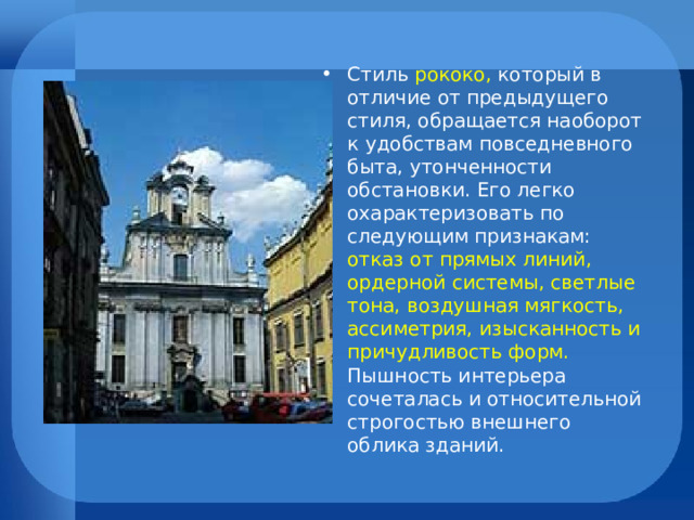 Стиль рококо, который в отличие от предыдущего стиля, обращается наоборот к удобствам повседневного быта, утонченности обстановки. Его легко охарактеризовать по следующим признакам: отказ от прямых линий, ордерной системы, светлые тона, воздушная мягкость, ассиметрия, изысканность и причудливость форм. Пышность интерьера сочеталась и относительной строгостью внешнего облика зданий. 