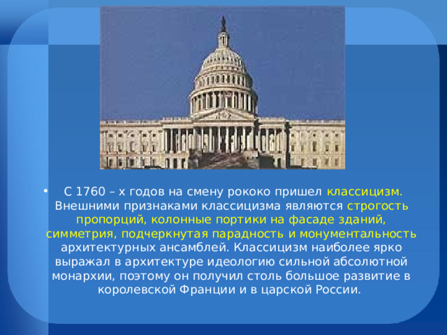  С 1760 – х годов на смену рококо пришел классицизм. Внешними признаками классицизма являются строгость пропорций, колонные портики на фасаде зданий, симметрия, подчеркнутая парадность и монументальность архитектурных ансамблей. Классицизм наиболее ярко выражал в архитектуре идеологию сильной абсолютной монархии, поэтому он получил столь большое развитие в королевской Франции и в царской России.  