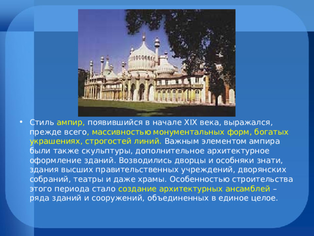 Стиль ампир, появившийся в начале XIX века, выражался, прежде всего , массивностью монументальных форм, богатых украшениях, строгостей линий. Важным элементом ампира были также скульптуры, дополнительное архитектурное оформление зданий. Возводились дворцы и особняки знати, здания высших правительственных учреждений, дворянских собраний, театры и даже храмы. Особенностью строительства этого периода стало создание архитектурных ансамблей – ряда зданий и сооружений, объединенных в единое целое.  