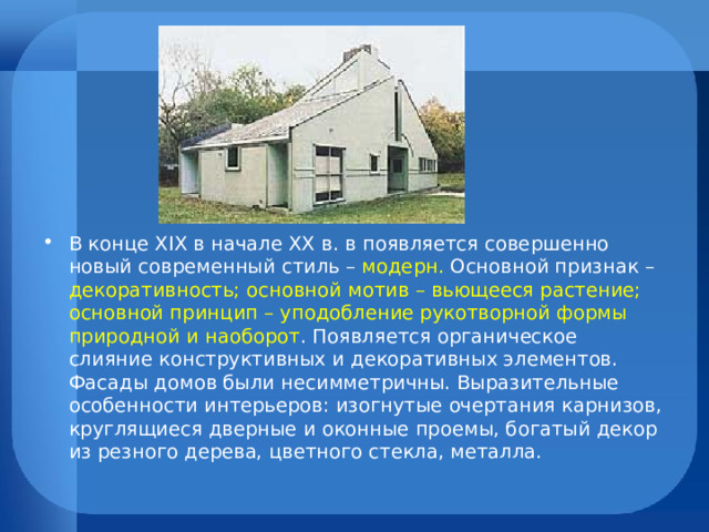 В конце XIX в начале XX в. в появляется совершенно новый современный стиль – модерн. Основной признак – декоративность; основной мотив – вьющееся растение; основной принцип – уподобление рукотворной формы природной и наоборот . Появляется органическое слияние конструктивных и декоративных элементов. Фасады домов были несимметричны. Выразительные особенности интерьеров: изогнутые очертания карнизов, круглящиеся дверные и оконные проемы, богатый декор из резного дерева, цветного стекла, металла. 