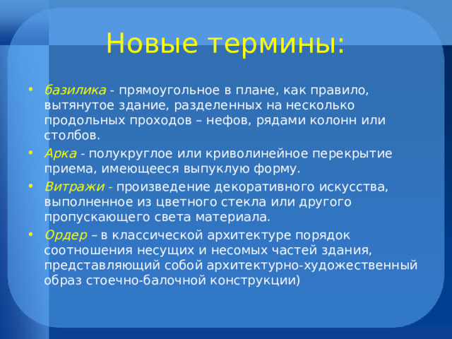 Новые термины: базилика - прямоугольное в плане, как правило, вытянутое здание, разделенных на несколько продольных проходов – нефов, рядами колонн или столбов. Арка - полукруглое или криволинейное перекрытие приема, имеющееся выпуклую форму. Витражи -  произведение декоративного искусства, выполненное из цветного стекла или другого пропускающего света материала. Ордер – в классической архитектуре порядок соотношения несущих и несомых частей здания, представляющий собой архитектурно-художественный образ стоечно-балочной конструкции) 