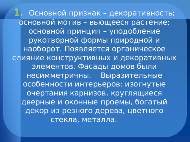              1. Основной признак – декоративность; основной мотив – вьющееся растение; основной принцип – уподобление рукотворной формы природной и наоборот. Появляется органическое слияние конструктивных и декоративных элементов. Фасады домов были несимметричны. Выразительные особенности интерьеров: изогнутые очертания карнизов, круглящиеся дверные и оконные проемы, богатый декор из резного дерева, цветного стекла, металла.   