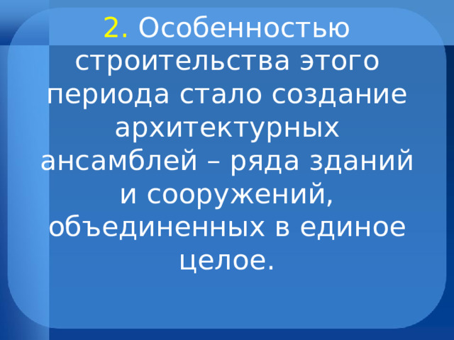 2. Особенностью строительства этого периода стало создание архитектурных ансамблей – ряда зданий и сооружений, объединенных в единое целое. 