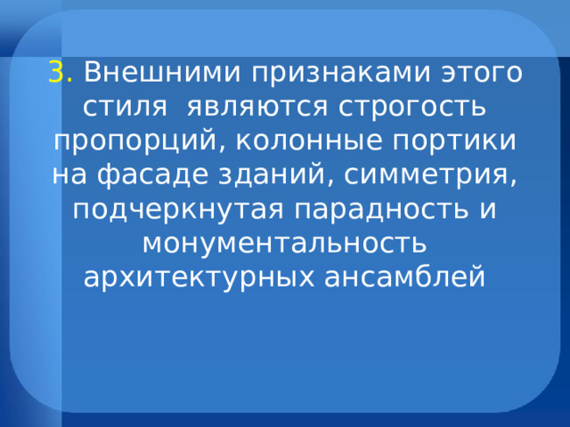         3.  Внешними признаками этого стиля являются строгость пропорций, колонные портики на фасаде зданий, симметрия, подчеркнутая парадность и монументальность архитектурных ансамблей   