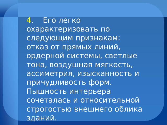 4 . Его легко охарактеризовать по следующим признакам: отказ от прямых линий, ордерной системы, светлые тона, воздушная мягкость, ассиметрия, изысканность и причудливость форм. Пышность интерьера сочеталась и относительной строгостью внешнего облика зданий. 