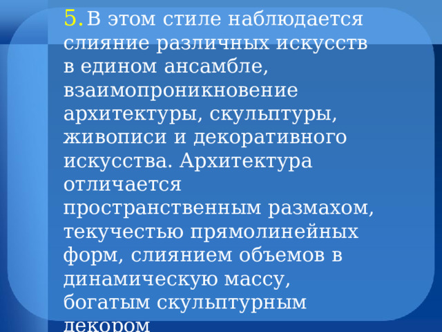 5.  В этом стиле наблюдается слияние различных искусств в едином ансамбле, взаимопроникновение архитектуры, скульптуры, живописи и декоративного искусства. Архитектура отличается пространственным размахом, текучестью прямолинейных форм, слиянием объемов в динамическую массу, богатым скульптурным декором 