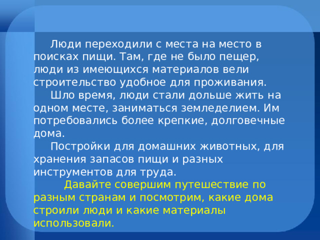  Люди переходили с места на место в поисках пищи. Там, где не было пещер, люди из имеющихся материалов вели строительство удобное для проживания.  Шло время, люди стали дольше жить на одном месте, заниматься земледелием. Им потребовались более крепкие, долговечные дома.  Постройки для домашних животных, для хранения запасов пищи и разных инструментов для труда.  Давайте совершим путешествие по разным странам и посмотрим, какие дома строили люди и какие материалы использовали. 