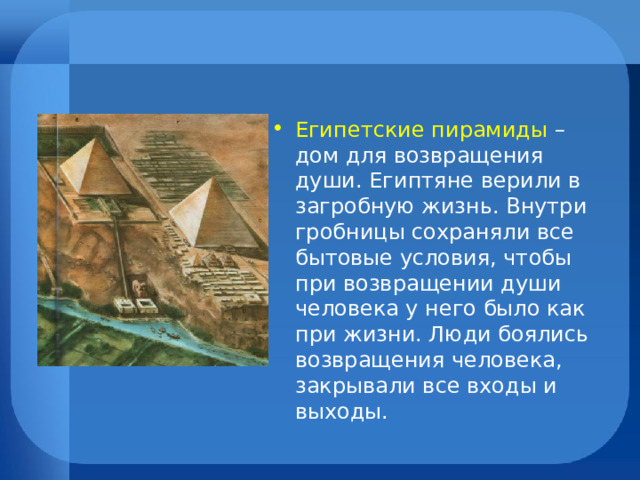 Египетские пирамиды – дом для возвращения души. Египтяне верили в загробную жизнь. Внутри гробницы сохраняли все бытовые условия, чтобы при возвращении души человека у него было как при жизни. Люди боялись возвращения человека, закрывали все входы и выходы. 