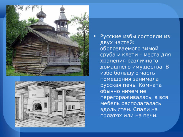 Русские избы состояли из двух частей: обогреваемого зимой сруба и клети – места для хранения различного домашнего имущества. В избе большую часть помещения занимала русская печь. Комната обычно ничем не перегораживалась, а вся мебель располагалась вдоль стен. Спали на полатях или на печи.  