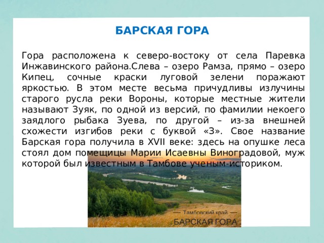 БАРСКАЯ ГОРА Гора расположена к северо-востоку от села Паревка Инжавинского района.Слева – озеро Рамза, прямо – озеро Кипец, сочные краски луговой зелени поражают яркостью. В этом месте весьма причудливы излучины старого русла реки Вороны, которые местные жители называют Зуяк, по одной из версий, по фамилии некоего заядлого рыбака Зуева, по другой – из-за внешней схожести изгибов реки с буквой «З». Свое название Барская гора получила в XVII веке: здесь на опушке леса стоял дом помещицы Марии Исаевны Виноградовой, муж которой был известным в Тамбове ученым-историком.  