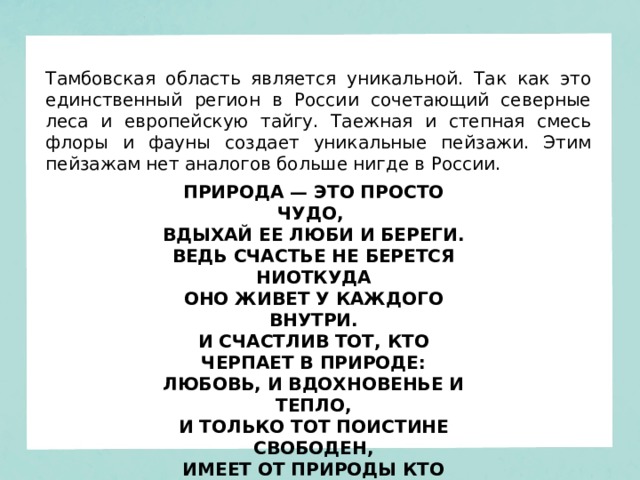Тамбовская область является уникальной. Так как это единственный регион в России сочетающий северные леса и европейскую тайгу. Таежная и степная смесь флоры и фауны создает уникальные пейзажи. Этим пейзажам нет аналогов больше нигде в России. ПРИРОДА — ЭТО ПРОСТО ЧУДО,   ВДЫХАЙ ЕЕ ЛЮБИ И БЕРЕГИ.  ВЕДЬ СЧАСТЬЕ НЕ БЕРЕТСЯ НИОТКУДА  ОНО ЖИВЕТ У КАЖДОГО ВНУТРИ.  И СЧАСТЛИВ ТОТ, КТО ЧЕРПАЕТ В ПРИРОДЕ:  ЛЮБОВЬ, И ВДОХНОВЕНЬЕ И ТЕПЛО,  И ТОЛЬКО ТОТ ПОИСТИНЕ СВОБОДЕН,  ИМЕЕТ ОТ ПРИРОДЫ КТО КРЫЛО. 
